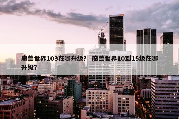 魔兽世界103在哪升级？ 魔兽世界10到15级在哪升级？
