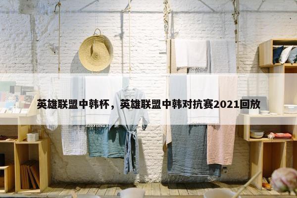 英雄联盟中韩杯，英雄联盟中韩对抗赛2021回放