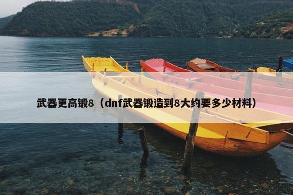 武器更高锻8（dnf武器锻造到8大约要多少材料）