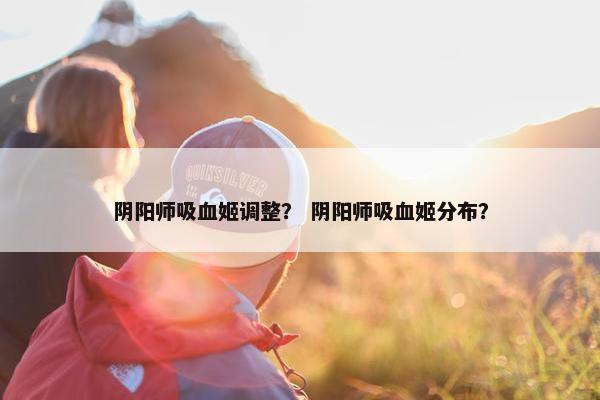 阴阳师吸血姬调整？ 阴阳师吸血姬分布？