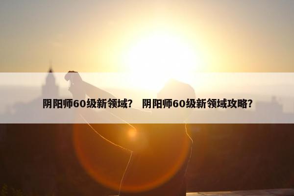阴阳师60级新领域？ 阴阳师60级新领域攻略？