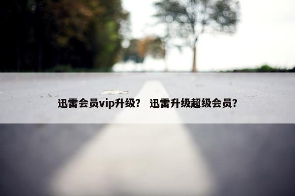 迅雷会员vip升级？ 迅雷升级超级会员？