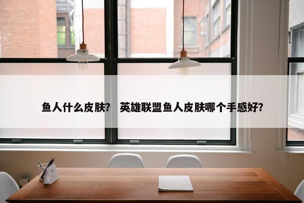 鱼人什么皮肤？ 英雄联盟鱼人皮肤哪个手感好？