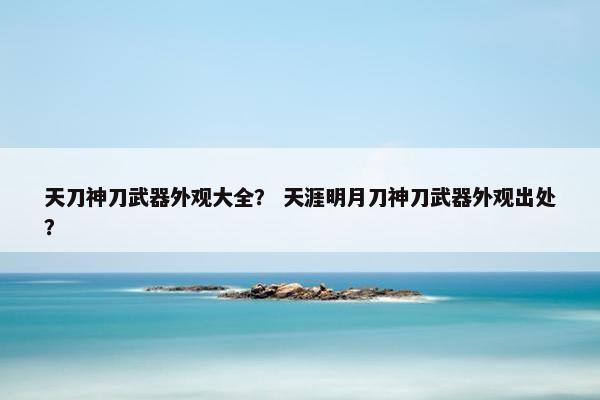 天刀神刀武器外观大全？ 天涯明月刀神刀武器外观出处？