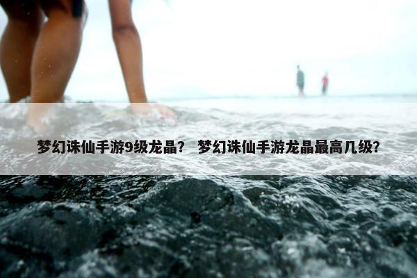 梦幻诛仙手游9级龙晶？ 梦幻诛仙手游龙晶最高几级？