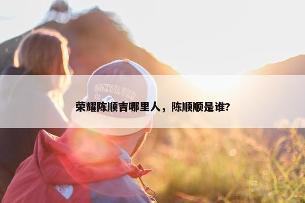 荣耀陈顺吉哪里人，陈顺顺是谁?