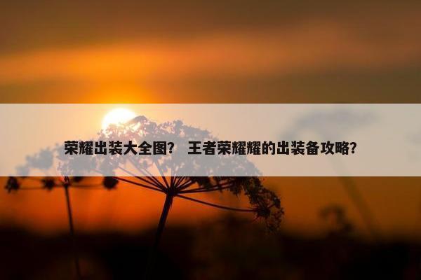 荣耀出装大全图？ 王者荣耀耀的出装备攻略？