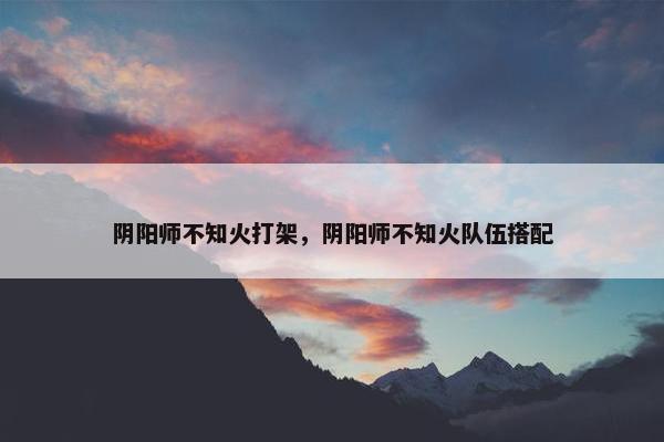 阴阳师不知火打架，阴阳师不知火队伍搭配