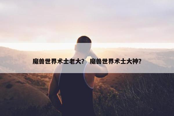魔兽世界术士老大？ 魔兽世界术士大神？