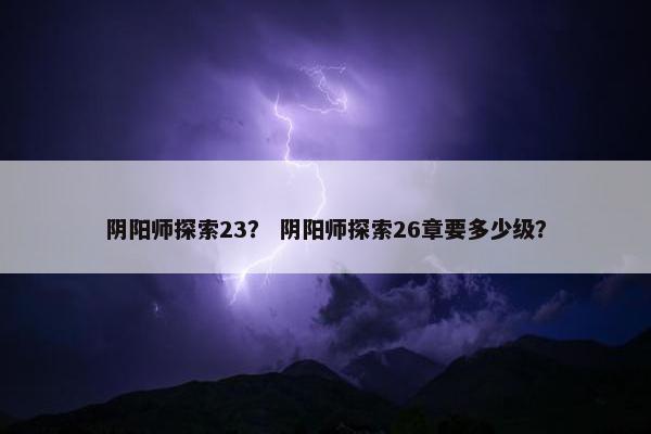 阴阳师探索23？ 阴阳师探索26章要多少级？