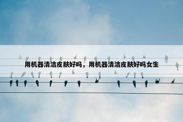 用机器清洁皮肤好吗，用机器清洁皮肤好吗女生