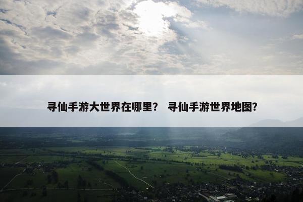 寻仙手游大世界在哪里？ 寻仙手游世界地图？