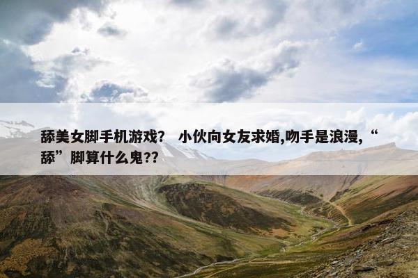 舔美女脚手机游戏？ 小伙向女友求婚,吻手是浪漫,“舔”脚算什么鬼?？