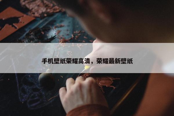 手机壁纸荣耀高清，荣耀最新壁纸