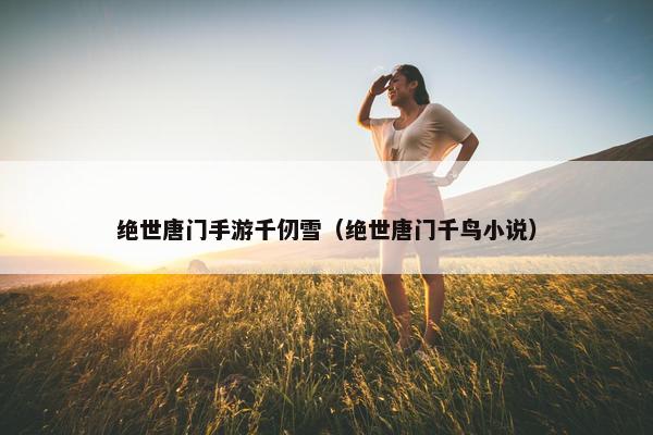 绝世唐门手游千仞雪（绝世唐门千鸟小说）