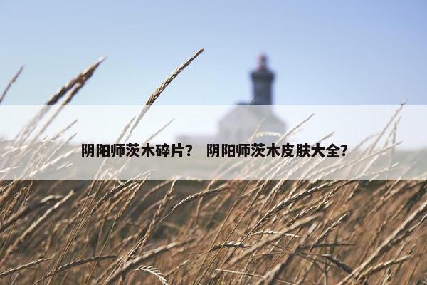 阴阳师茨木碎片？ 阴阳师茨木皮肤大全？