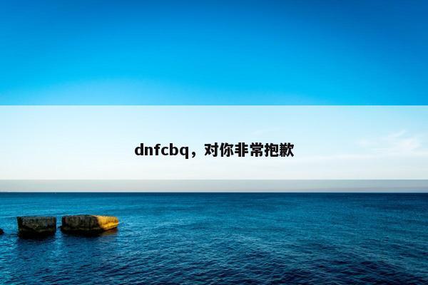 dnfcbq，对你非常抱歉
