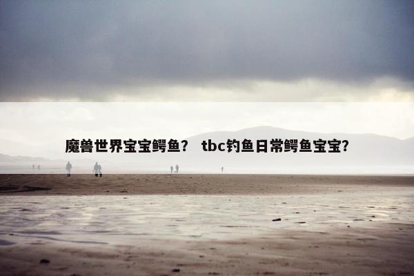 魔兽世界宝宝鳄鱼？ tbc钓鱼日常鳄鱼宝宝？