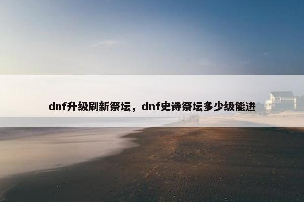 dnf升级刷新祭坛，dnf史诗祭坛多少级能进