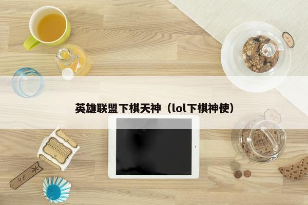 英雄联盟下棋天神（lol下棋神使）