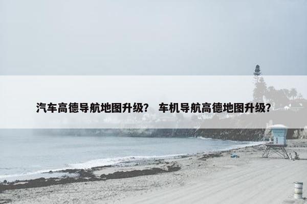 汽车高德导航地图升级？ 车机导航高德地图升级？