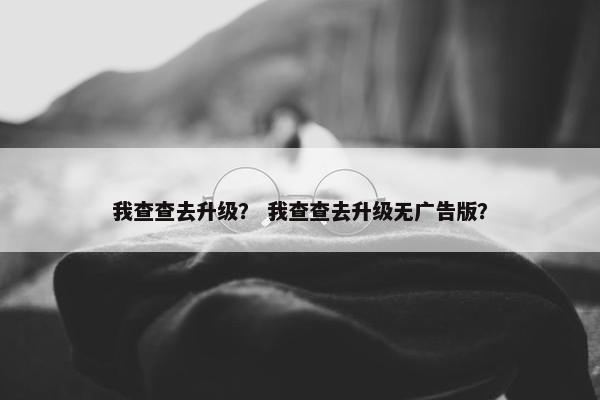 我查查去升级？ 我查查去升级无广告版？