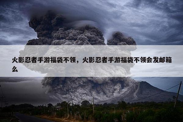 火影忍者手游福袋不领，火影忍者手游福袋不领会发邮箱么