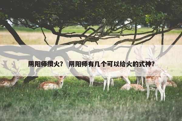 阴阳师攒火？ 阴阳师有几个可以给火的式神？