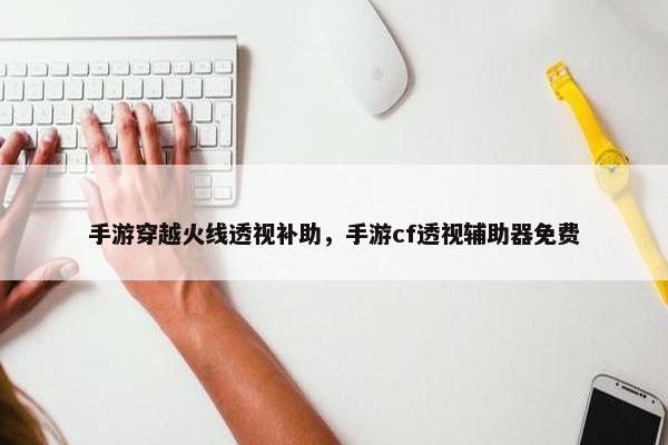 手游穿越火线透视补助，手游cf透视辅助器免费