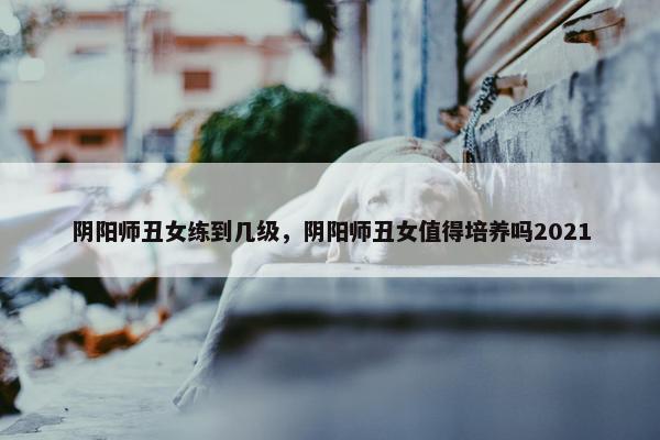 阴阳师丑女练到几级，阴阳师丑女值得培养吗2021