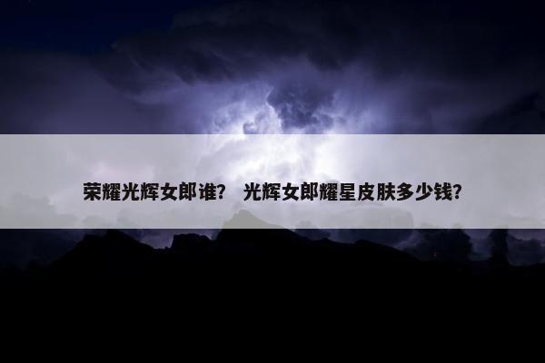 荣耀光辉女郎谁？ 光辉女郎耀星皮肤多少钱？