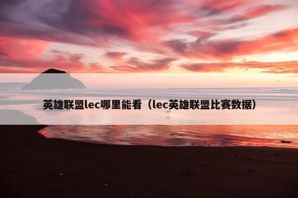 英雄联盟lec哪里能看（lec英雄联盟比赛数据）