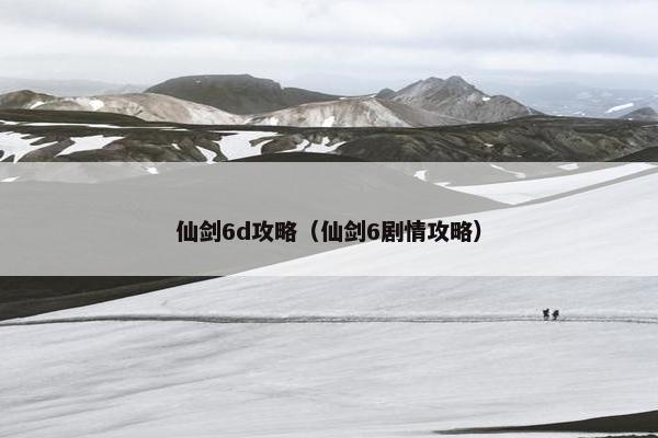 仙剑6d攻略（仙剑6剧情攻略）