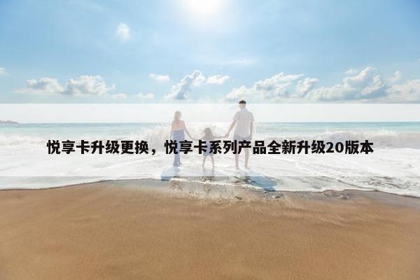悦享卡升级更换，悦享卡系列产品全新升级20版本