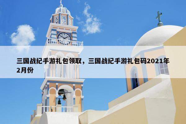 三国战纪手游礼包领取，三国战纪手游礼包码2021年2月份