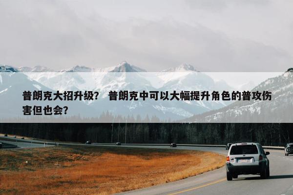 普朗克大招升级？ 普朗克中可以大幅提升角色的普攻伤害但也会？