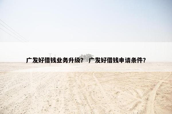 广发好借钱业务升级？ 广发好借钱申请条件？