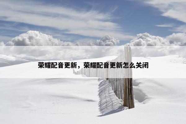 荣耀配音更新，荣耀配音更新怎么关闭