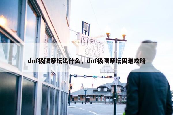 dnf极限祭坛出什么，dnf极限祭坛困难攻略