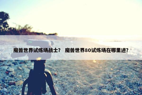 魔兽世界试炼场战士？ 魔兽世界80试炼场在哪里进？