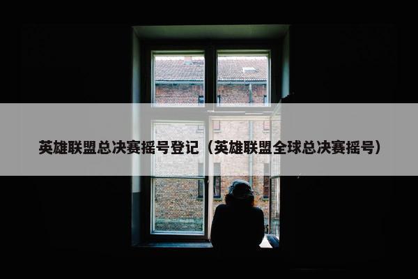 英雄联盟总决赛摇号登记（英雄联盟全球总决赛摇号）
