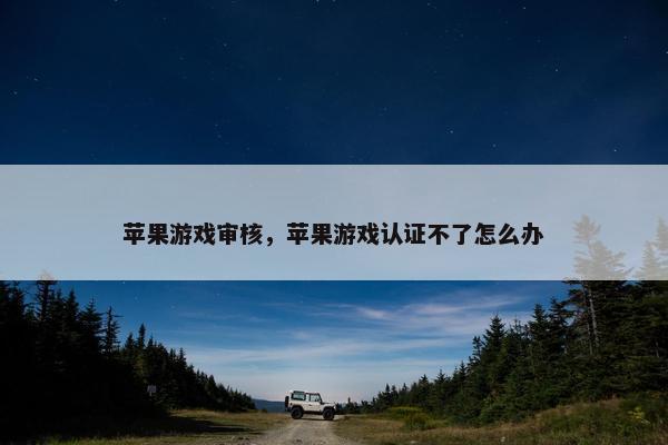 苹果游戏审核，苹果游戏认证不了怎么办