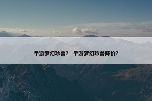 手游梦幻珍兽？ 手游梦幻珍兽降价？