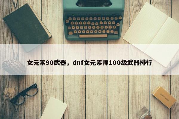 女元素90武器，dnf女元素师100级武器排行