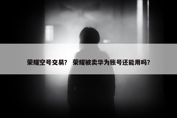 荣耀空号交易？ 荣耀被卖华为账号还能用吗？