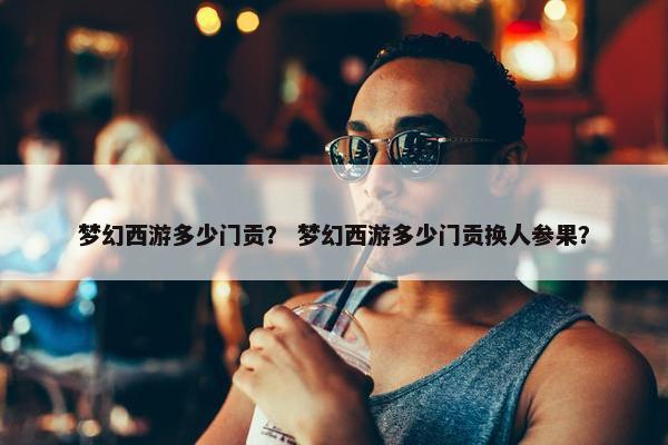 梦幻西游多少门贡？ 梦幻西游多少门贡换人参果？