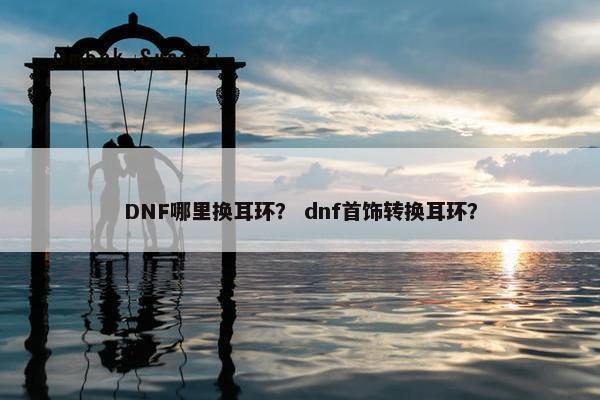 DNF哪里换耳环？ dnf首饰转换耳环？