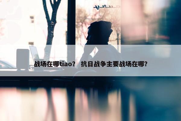 战场在哪tiao？ 抗日战争主要战场在哪？