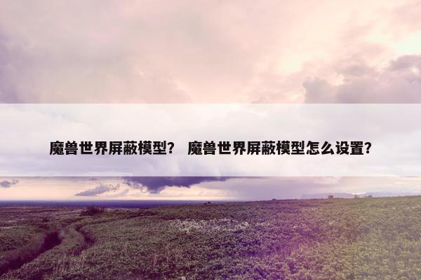 魔兽世界屏蔽模型？ 魔兽世界屏蔽模型怎么设置？