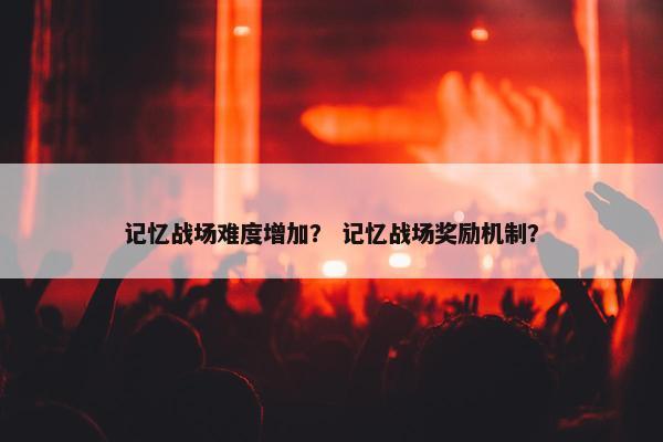 记忆战场难度增加？ 记忆战场奖励机制？